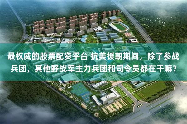 最权威的股票配资平台 抗美援朝期间，除了参战兵团，其他野战军主力兵团和司令员都在干嘛？