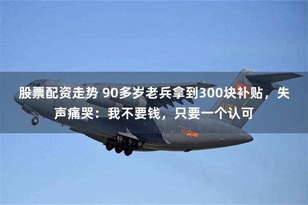 股票配资走势 90多岁老兵拿到300块补贴，失声痛哭：我不要钱，只要一个认可