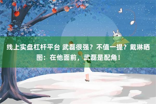 线上实盘杠杆平台 武磊很强？不值一提？戴琳晒图：在他面前，武磊是配角！