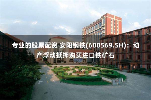 专业的股票配资 安阳钢铁(600569.SH)：动产浮动抵押购买进口铁矿石