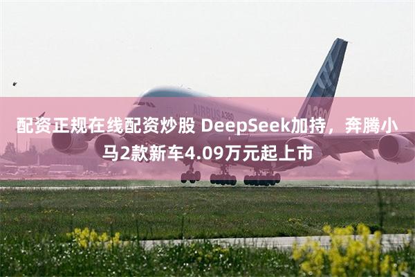 配资正规在线配资炒股 DeepSeek加持，奔腾小马2款新车4.09万元起上市