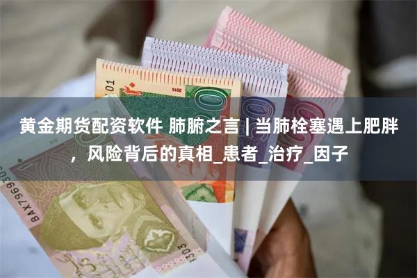 黄金期货配资软件 肺腑之言 | 当肺栓塞遇上肥胖，风险背后的真相_患者_治疗_因子