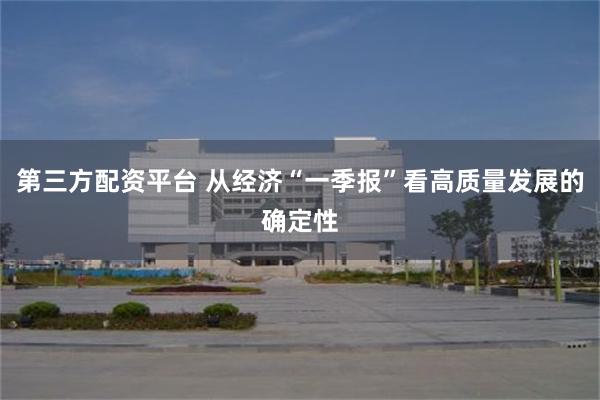 第三方配资平台 从经济“一季报”看高质量发展的确定性