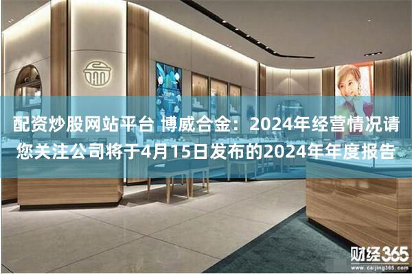 配资炒股网站平台 博威合金：2024年经营情况请您关注公司将于4月15日发布的2024年年度报告