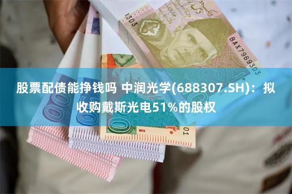 股票配债能挣钱吗 中润光学(688307.SH)：拟收购戴斯光电51%的股权