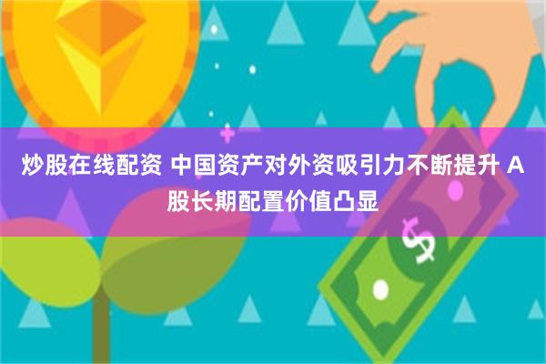 炒股在线配资 中国资产对外资吸引力不断提升 A股长期配置价值凸显