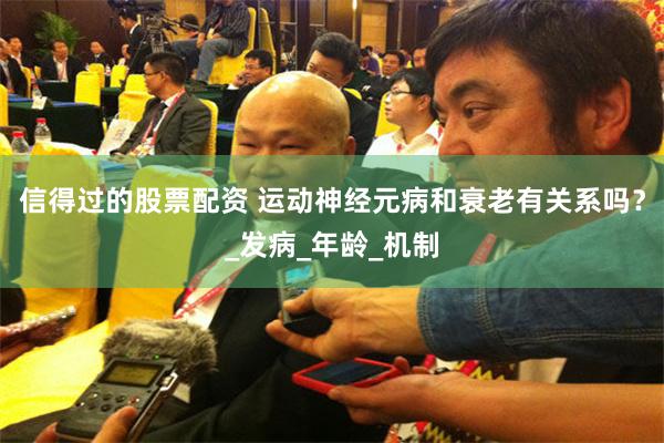 信得过的股票配资 运动神经元病和衰老有关系吗？_发病_年龄_机制