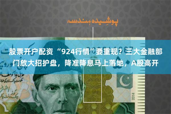 股票开户配资 “924行情”要重现？三大金融部门放大招护盘，降准降息马上落地，A股高开
