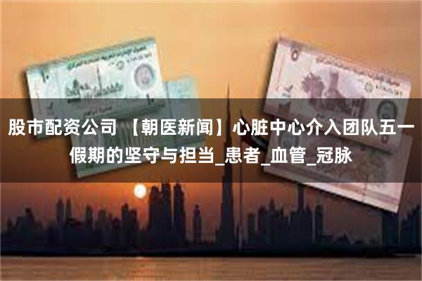 股市配资公司 【朝医新闻】心脏中心介入团队五一假期的坚守与担当_患者_血管_冠脉