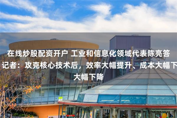 在线炒股配资开户 工业和信息化领域代表陈亮答21记者：攻克核心技术后，效率大幅提升、成本大幅下降