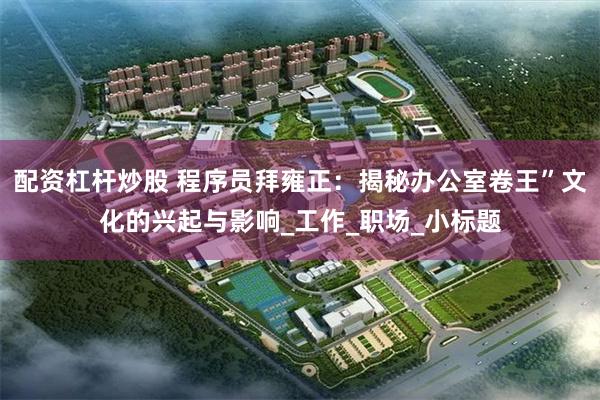 配资杠杆炒股 程序员拜雍正：揭秘办公室卷王”文化的兴起与影响_工作_职场_小标题