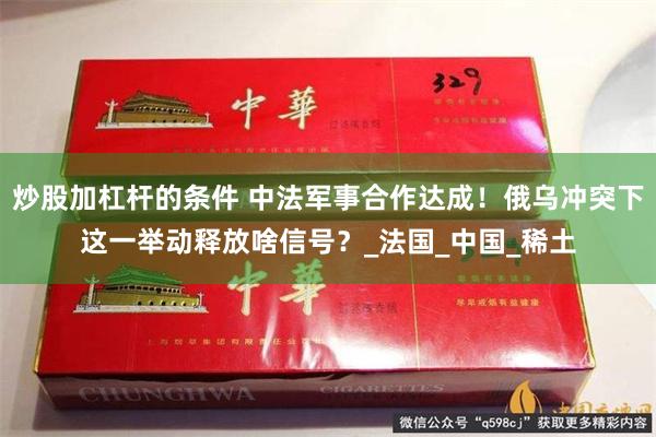炒股加杠杆的条件 中法军事合作达成！俄乌冲突下这一举动释放啥信号？_法国_中国_稀土