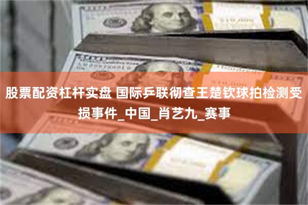 股票配资杠杆实盘 国际乒联彻查王楚钦球拍检测受损事件_中国_肖艺九_赛事