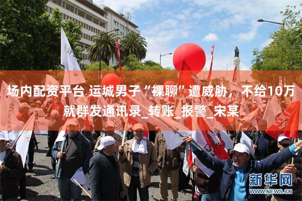 场内配资平台 运城男子“裸聊”遭威胁，不给10万就群发通讯录_转账_报警_宋某