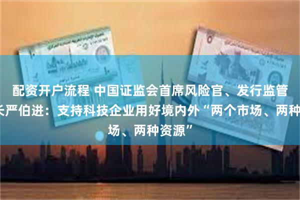 配资开户流程 中国证监会首席风险官、发行监管司司长严伯进：支持科技企业用好境内外“两个市场、两种资源”