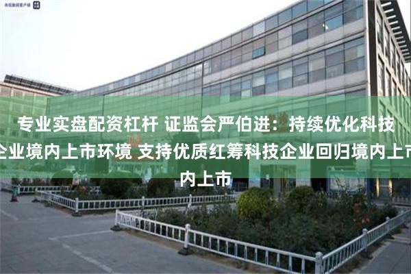 专业实盘配资杠杆 证监会严伯进：持续优化科技企业境内上市环境 支持优质红筹科技企业回归境内上市