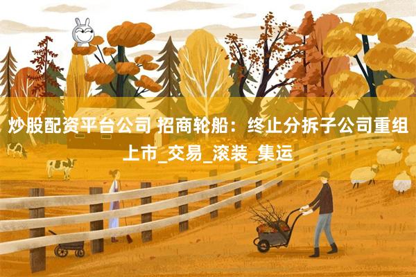 炒股配资平台公司 招商轮船：终止分拆子公司重组上市_交易_滚装_集运