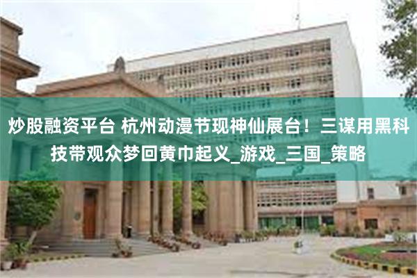 炒股融资平台 杭州动漫节现神仙展台！三谋用黑科技带观众梦回黄巾起义_游戏_三国_策略
