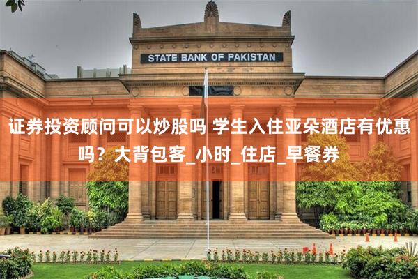 证券投资顾问可以炒股吗 学生入住亚朵酒店有优惠吗？大背包客_小时_住店_早餐券