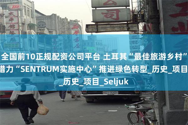 全国前10正规配资公司平台 土耳其“最佳旅游乡村”比尔吉 借力“SENTRUM实施中心”推进绿色转型_历史_项目_Seljuk