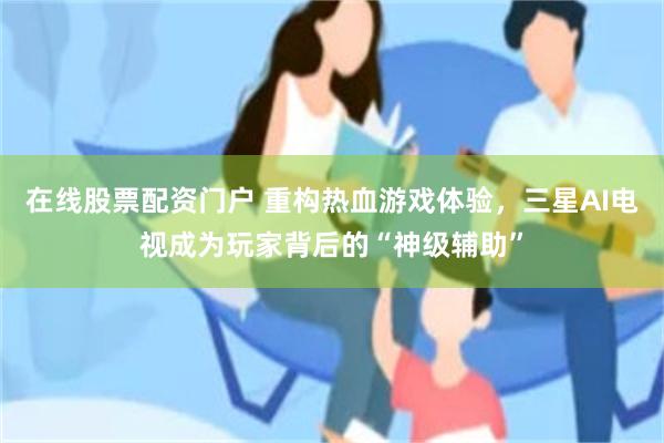在线股票配资门户 重构热血游戏体验，三星AI电视成为玩家背后的“神级辅助”