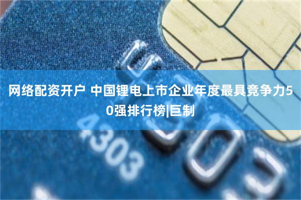 网络配资开户 中国锂电上市企业年度最具竞争力50强排行榜|巨制