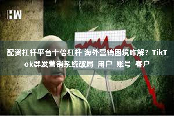 配资杠杆平台十倍杠杆 海外营销困境咋解？TikTok群发营销系统破局_用户_账号_客户