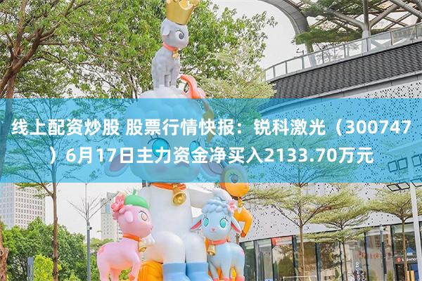 线上配资炒股 股票行情快报：锐科激光（300747）6月17日主力资金净买入2133.70万元