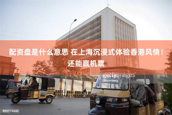 配资盘是什么意思 在上海沉浸式体验香港风情！还能赢机票