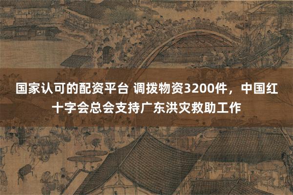 国家认可的配资平台 调拨物资3200件，中国红十字会总会支持广东洪灾救助工作