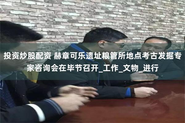 投资炒股配资 赫章可乐遗址粮管所地点考古发掘专家咨询会在毕节召开_工作_文物_进行