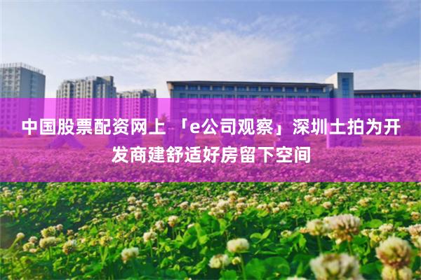 中国股票配资网上 「e公司观察」深圳土拍为开发商建舒适好房留下空间