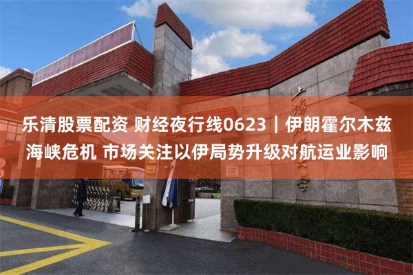 乐清股票配资 财经夜行线0623｜伊朗霍尔木兹海峡危机 市场关注以伊局势升级对航运业影响