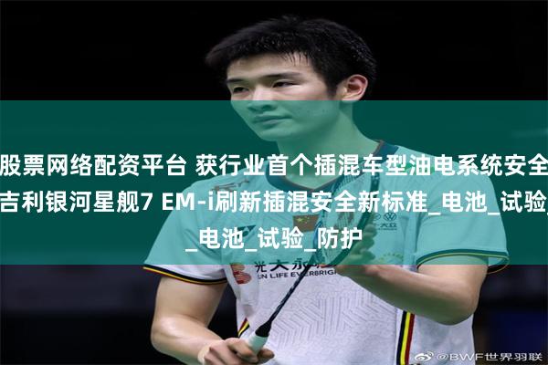 股票网络配资平台 获行业首个插混车型油电系统安全验证 吉利银河星舰7 EM-i刷新插混安全新标准_电池_试验_防护