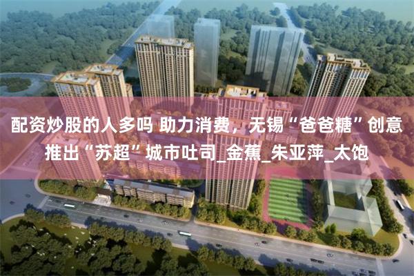 配资炒股的人多吗 助力消费，无锡“爸爸糖”创意推出“苏超”城市吐司_金蕉_朱亚萍_太饱