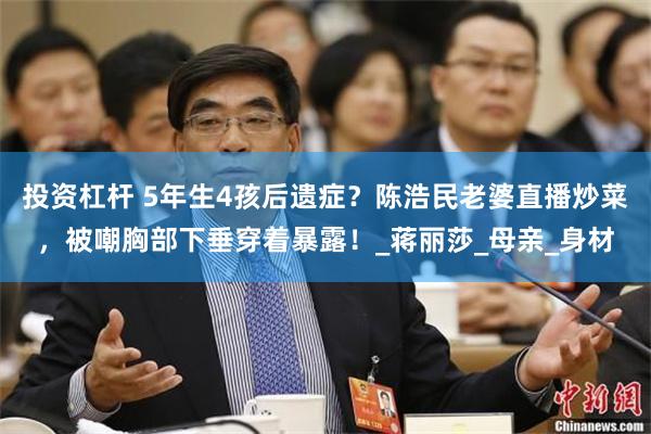 投资杠杆 5年生4孩后遗症？陈浩民老婆直播炒菜，被嘲胸部下垂穿着暴露！_蒋丽莎_母亲_身材