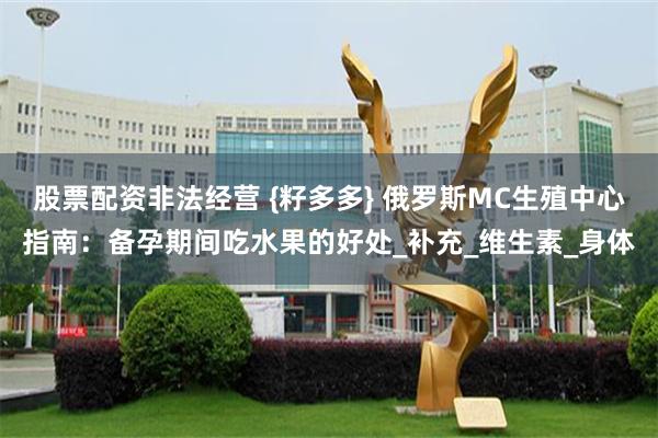 股票配资非法经营 {籽多多} 俄罗斯MC生殖中心指南：备孕期间吃水果的好处_补充_维生素_身体