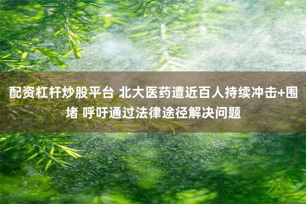 配资杠杆炒股平台 北大医药遭近百人持续冲击+围堵 呼吁通过法律途径解决问题