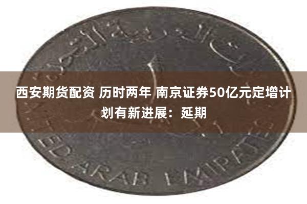 西安期货配资 历时两年 南京证券50亿元定增计划有新进展：延期