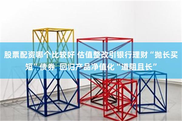 股票配资哪个比较好 估值整改引银行理财“抛长买短”债券  回归产品净值化“道阻且长”