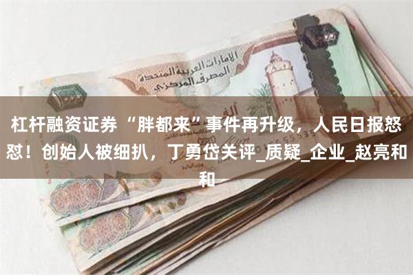 杠杆融资证券 “胖都来”事件再升级，人民日报怒怼！创始人被细扒，丁勇岱关评_质疑_企业_赵亮和