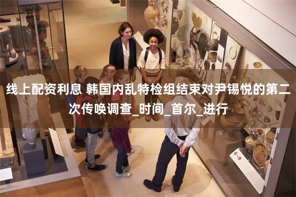 线上配资利息 韩国内乱特检组结束对尹锡悦的第二次传唤调查_时间_首尔_进行